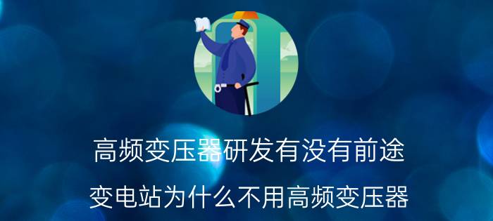 高频变压器研发有没有前途 变电站为什么不用高频变压器？